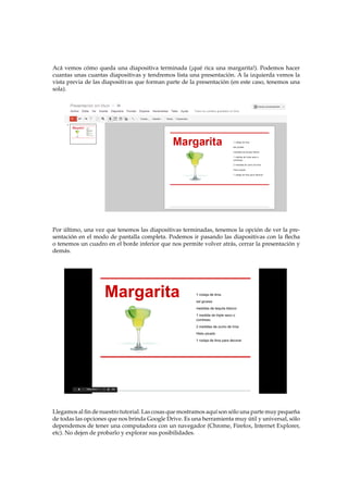Ac´a vemos c´omo queda una diapositiva terminada (¡qu´e rica una margarita!). Podemos hacer
cuantas unas cuantas diapositivas y tendremos lista una presentaci´on. A la izquierda vemos la
vista previa de las diapositivas que forman parte de la presentaci´on (en este caso, tenemos una
sola).
Por ´ultimo, una vez que tenemos las diapositivas terminadas, tenemos la opci´on de ver la pre-
sentaci´on en el modo de pantalla completa. Podemos ir pasando las diapositivas con la ﬂecha
o tenemos un cuadro en el borde inferior que nos permite volver atr´as, cerrar la presentaci´on y
dem´as.
Llegamos al ﬁn de nuestro tutorial. Las cosas que mostramos aqu´ı son s´olo una parte muy peque˜na
de todas las opciones que nos brinda Google Drive. Es una herramienta muy ´util y universal, s´olo
dependemos de tener una computadora con un navegador (Chrome, Firefox, Internet Explorer,
etc). No dejen de probarlo y explorar sus posibilidades.
 