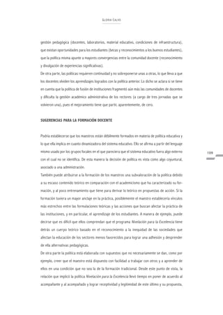 G LORIA C A LVO




gestión pedagógica (docentes, laboratorios, material educativo, condiciones de infraestructura),
que existan oportunidades para los estudiantes (becas y reconocimientos a los buenos estudiantes),
que la política misma apunte a mayores convergencias entre la comunidad docente (reconocimiento
y divulgación de experiencias significativas).
De otra parte, las políticas requieren continuidad y no sobreponerse unas a otras, lo que lleva a que
los docentes olviden los aprendizajes logrados con la política anterior. Lo dicho se aclara si se tiene
en cuenta que la política de fusión de instituciones fragmentó aún más las comunidades de docentes
y dificulta la gestión académico administrativa de los rectores (a cargo de tres jornadas que se
volvieron una), pues el mejoramiento tiene que partir, aparentemente, de cero.


SUGERENCIAS PARA LA FORMACIÓN DOCENTE


Podría establecerse que los maestros están débilmente formados en materia de política educativa y
lo que ella implica en cuanto dinamizadora del sistema educativo. Ello se afirma a partir del lenguaje
mismo usado por los grupos focales en el que pareciera que el sistema educativo fuera algo externo        109
con el cual no se identifica. De esta manera la decisión de política es vista como algo coyuntural,
asociado a una administración.
También puede atribuirse a la formación de los maestros una subvaloración de la política debido
a su escaso contenido teórico en comparación con el academicismo que ha caracterizado su for-
mación, y al poco entrenamiento que tiene para derivar lo teórico en propuestas de acción. Si la
formación tuviera un mayor anclaje en la práctica, posiblemente el maestro establecería vínculos
más estrechos entre las formulaciones teóricas y las acciones que buscan afectar la práctica de
las instituciones, y en particular, el aprendizaje de los estudiantes. A manera de ejemplo, puede
decirse que es difícil que ellos comprendan que el programa Nivelación para la Excelencia tiene
detrás un cuerpo teórico basado en el reconocimiento a la inequidad de las sociedades que
afectan la educación de los sectores menos favorecidos para lograr una adhesión y desprender
de ella alternativas pedagógicas.
De otra parte la política está elaborada con supuestos que no necesariamente se dan, como por
ejemplo, creer que el maestro está dispuesto con facilidad a trabajar con otros y a aprender de
ellos en una condición que no sea la de la formación tradicional. Desde este punto de vista, la
relación que implicó la política Nivelación para la Excelencia llevó tiempo en poner de acuerdo al
acompañante y al acompañado y lograr receptividad y legitimidad de este último y su propuesta,
 