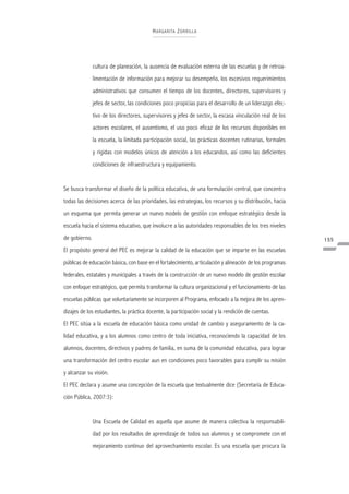 M A R GA RITA Z ORRILLA




               cultura de planeación, la ausencia de evaluación externa de las escuelas y de retroa-
               limentación de información para mejorar su desempeño, los excesivos requerimientos
               administrativos que consumen el tiempo de los docentes, directores, supervisores y
               jefes de sector, las condiciones poco propicias para el desarrollo de un liderazgo efec-
               tivo de los directores, supervisores y jefes de sector, la escasa vinculación real de los
               actores escolares, el ausentismo, el uso poco eficaz de los recursos disponibles en
               la escuela, la limitada participación social, las prácticas docentes rutinarias, formales
               y rígidas con modelos únicos de atención a los educandos, así como las deficientes
               condiciones de infraestructura y equipamiento.


Se busca transformar el diseño de la política educativa, de una formulación central, que concentra
todas las decisiones acerca de las prioridades, las estrategias, los recursos y su distribución, hacia
un esquema que permita generar un nuevo modelo de gestión con enfoque estratégico desde la
escuela hacia el sistema educativo, que involucre a las autoridades responsables de los tres niveles
de gobierno.                                                                                               155
El propósito general del PEC es mejorar la calidad de la educación que se imparte en las escuelas
públicas de educación básica, con base en el fortalecimiento, articulación y alineación de los programas
federales, estatales y municipales a través de la construcción de un nuevo modelo de gestión escolar
con enfoque estratégico, que permita transformar la cultura organizacional y el funcionamiento de las
escuelas públicas que voluntariamente se incorporen al Programa, enfocado a la mejora de los apren-
dizajes de los estudiantes, la práctica docente, la participación social y la rendición de cuentas.
El PEC sitúa a la escuela de educación básica como unidad de cambio y aseguramiento de la ca-
lidad educativa, y a los alumnos como centro de toda iniciativa, reconociendo la capacidad de los
alumnos, docentes, directivos y padres de familia, en suma de la comunidad educativa, para lograr
una transformación del centro escolar aun en condiciones poco favorables para cumplir su misión
y alcanzar su visión.
El PEC declara y asume una concepción de la escuela que textualmente dice (Secretaría de Educa-
ción Pública, 2007:3):


               Una Escuela de Calidad es aquella que asume de manera colectiva la responsabili-
               dad por los resultados de aprendizaje de todos sus alumnos y se compromete con el
               mejoramiento continuo del aprovechamiento escolar. Es una escuela que procura la
 