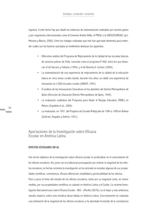 E NFOQ UE , S ITUACIÓN Y DE S A FÍOS




     ingresos. A este hecho hay que añadir los esfuerzos de sistematización realizados por muchos países
     y por organismos internacionales como el Convenio Andrés Bello, el PREAL o la UNESCO/OREALC (p.e.
     Messina y Blanco, 2000). Entre los trabajos realizados que más han aportado elementos para enten-
     der cuáles son los factores asociados al rendimiento destacan los siguientes:


              • Diferentes análisis del Programa de Mejoramiento de la Calidad de las escuelas básicas
                  de sectores pobres de Chile, conocido como el programa P-900, entre los que desta-
                  can el de Vaccaro y Fabiane (1994), y el de Beverly A. Carlson (2000).
              • La sistematización de una experiencia de mejoramiento de la calidad de la educación
                  básica en cinco áreas rurales donde, durante tres años, se validó una experiencia de
                  innovación en 3.000 escuelas rurales (UNICEF, 1997).
              • El análisis de las Innovaciones Educativas en los planteles del distrito Metropolitano de
                  Quito (Dirección de Educación-Distrito Metropolitano de Quito, 1994).
              • La evaluación cualitativa del Programa para Abatir el Rezago Educativo (PARE) en
                  México (Ezpeleta et al., 2000).
32
              • La evaluación, en 1991, del Proyecto de Escuela Multigrado de 1984 a 1989 en Bolivia
                  (Subirats, Nogales y Gottret, 1991).




     Aportaciones de la Investigación sobre Eficacia
     Escolar en América Latina

     EFECTOS ESCOLARES EN AL


     Uno de los objetivos de la investigación sobre eficacia escolar es profundizar en el conocimiento de
     los efectos escolares. Así, junto con la tradicional preocupación por estimar la magnitud de los efec-
     tos escolares, en fechas recientes la investigación se ha centrado en estudiar algunas de sus propie-
     dades científicas: consistencia, eficacia diferencial, estabilidad y perdurabilidad de los efectos.
     Poco a poco el tema del estudio de los efectos escolares, tanto por su magnitud como, en menor
     medida, por sus propiedades científicas va calando en América Latina y el Caribe. La reciente Inves-
     tigación Iberoamericana sobre Eficacia Escolar –IIEE– (Murillo 2007b), es el mejor y más ambicioso
     estudio empírico sobre esta temática desarrollada en América Latina. Concretamente ha realizado
     una estimación de la magnitud de los efectos escolares y ha abordado el estudio de la consistencia
 