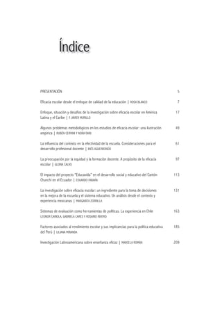 Índice

PRESENTACIÓN                                                                               5

Eficacia escolar desde el enfoque de calidad de la educación | ROSA BLANCO                 7

Enfoque, situación y desafíos de la investigación sobre eficacia escolar en América        17
Latina y el Caribe | F. JAVIER MURILLO

Algunos problemas metodológicos en los estudios de eficacia escolar: una ilustración       49
empírica | RUBÉN CERVINI Y NORA DARI

La influencia del contexto en la efectividad de la escuela. Consideraciones para el        61
desarrollo profesional docente | INÉS AGUERRONDO

La preocupación por la equidad y la formación docente. A propósito de la eficacia          97
escolar | GLORIA CALVO

El impacto del proyecto “Educavida” en el desarrollo social y educativo del Cantón        113
Chunchi en el Ecuador | EDUARDO FABARA

La investigación sobre eficacia escolar: un ingrediente para la toma de decisiones        131
en la mejora de la escuela y el sistema educativo. Un análisis desde el contexto y
experiencia mexicanas | MARGARITA ZORRILLA

Sistemas de evaluación como herramientas de políticas. La experiencia en Chile            163
LEONOR CARIOLA, GABRIELA CARES Y ROSARIO RIVERO


Factores asociados al rendimiento escolar y sus implicancias para la política educativa   185
del Perú | LILIANA MIRANDA

Investigación Latinoamericana sobre enseñanza eficaz | MARCELA ROMÁN                      209
 
