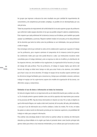 L A I NFLU ENCI A DEL CONTE XTO E N LA E FE CTIVIDA D DE LA E S CUE LA




     los grupos que ingresan a educarse da como resultado una gran cantidad de requerimientos de
     conocimiento y de competencias personales complejas, no posibles de ser desempeñadas por una
     sola persona.
     Todas las propuestas de mejoramiento de la efectividad de la escuela suponen grupos de profesores
     que conformen reales equipos docentes en los que sea posible compartir saberes complementarios.
     Esto requiere que cada profesional de la docencia conozca sus fortalezas, pero también que pueda
     aceptar sus debilidades y carencias. Requiere también instalar en la escuela y en la vida profesional
     de los docentes que tanto los éxitos como los problemas no son individuales, sino que pertenecen
     a todo el equipo.
     Una estrategia central que estimule la cultura de la colaboración supone por supuesto el trabajo
     con los profesores, pero requiere asimismo el compromiso de la instancia central de generar
     las condiciones reales para que esto pueda llevarse a cabo. Las instituciones escolares están
     concebidas para el trabajo individual y esto se expresa no sólo en el edificio y la distribución de
     los espacios internos, sino también en las regulaciones, la organización de los horarios y la carga

86   de trabajo del cada profesor. Para los profesores, el trabajo en equipo implica que dentro del
     horario de trabajo se debe tener tiempo no sólo para estar frente a los alumnos, sino también
     para hacer cosas con otros docentes. El trabajo en equipo de las escuelas supone asimismo que
     los directores tengan facilidades para comunicarse y tiempo para actividades comunes; asimismo
     trabajar en equipo con los supervisores supone otro modelo de organización de las tareas, con
     diferentes cargas y compromisos.


     Estimular el uso de datos e información en todas las instancias
     Un tema de singular interés es la importancia del uso de datos/información para cambiar una cultu-
     ra. En el estudio anterior aparece también como uno de los aspectos más importantes para avanzar
     en los procesos de MEE. Hay dos temas interesantes en relación con esto. Por un lado, el objetivo es
     que la información llegue a ser usada a todo nivel (nacional, de la escuela, del aula y del estudiante),
     o sea que el uso de información sea un hecho cotidiano a todos los niveles. Por el otro, en todos
     los países se valora mucho la información provista por las instancias superiores y la posibilidad del
     trabajo en redes para compartir información.
     Para alentar esta estrategia desde el nivel central se podrían utilizar los sistemas de información
     educativa ya desarrollados en la región que hasta el presente tienen como función principal sólo
     generar datos para elevar a las instancias ministeriales y no se utilizan para que la escuela se auto-
 
