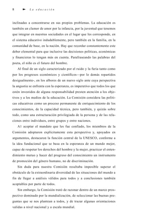 8 L a e d u c a c i ó n
inclinadas a concentrarse en sus propios problemas. La educación es
también un clamor de amor por la infancia, por la juventud que tenemos
que integrar en nuestras sociedades en el lugar que les corresponde, en
el sistema educativo indudablemente, pero también en la familia, en la
comunidad de base, en la nación. Hay que recordar constantemente este
deber elemental para que inclusive las decisiones políticas, económicas
y financieras lo tengan más en cuenta. Parafraseando las palabras del
poeta, el niño es el futuro del hombre.
Al final de un siglo caracterizado por el ruido y la furia tanto como
por los progresos económicos y científicos—por lo demás repartidos
desigualmente-, en los albores de un nuevo siglo ante cuya perspectiva
la angustia se enfrenta con la esperanza, es imperativo que todos los que
estén investidos de alguna responsabilidad presten atención a los obje-
tivos y a los medios de la educación. La Comisión considera las políti-
cas educativas como un proceso permanente de enriquecimiento de los
conocimientos, de la capacidad técnica, pero también, y quizás sobre
todo, como una estructuración privilegiada de la persona y de las rela-
ciones entre individuos, entre grupos y entre naciones.
A1 aceptar el mandato que les fue confiado, los miembros de la
Comisión adoptaron explícitamente esta perspectiva y, apoyados en
argumentos, destacaron la función central de la UNESCO, conforme a
la idea fundacional que se basa en la esperanza de un mundo mejor,
capaz de respetar los derechos del hombre y la mujer, practicar el enten-
dimiento mutuo y hacer del progreso del conocimiento un instrumento
de promoción del género humano, no de discriminación.
Sin duda para nuestra Comisión resultaba imposible superar el
obstáculo de la extraordinaria diversidad de las situaciones del mundo a
fin de llegar a análisis válidos para todos y a conclusiones también
aceptables por parte de todos.
Sin embargo, la Comisión trató de razonar dentro de un marco pros-
pectivo dominado por la mundialización, de seleccionar las buenas pre-
guntas que se nos plantean a todos, y de trazar algunas orientaciones
validas a nivel nacional y a escala mundial.
 