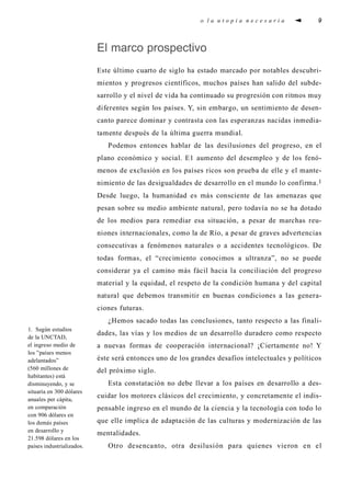 o l a u t o p i a n e c e s a r i a 9
El marco prospectivo
Este último cuarto de siglo ha estado marcado por notables descubri-
mientos y progresos científicos, muchos países han salido del subde-
sarrollo y el nivel de vida ha continuado su progresión con ritmos muy
diferentes según los países. Y, sin embargo, un sentimiento de desen-
canto parece dominar y contrasta con las esperanzas nacidas inmedia-
tamente después de la última guerra mundial.
Podemos entonces hablar de las desilusiones del progreso, en el
plano económico y social. E1 aumento del desempleo y de los fenó-
menos de exclusión en los países ricos son prueba de elle y el mante-
nimiento de las desigualdades de desarrollo en el mundo lo confirma.1
Desde luego, la humanidad es más consciente de las amenazas que
pesan sobre su medio ambiente natural, pero todavía no se ha dotado
de los medios para remediar esa situación, a pesar de marchas reu-
niones internacionales, como la de Río, a pesar de graves advertencias
consecutivas a fenómenos naturales o a accidentes tecnológicos. De
todas formas, el “crecimiento conocimos a ultranza”, no se puede
considerar ya el camino más fácil hacia la conciliación del progreso
material y la equidad, el respeto de la condición humana y del capital
natural que debemos transmitir en buenas condiciones a las genera-
ciones futuras.
¿Hemos sacado todas las conclusiones, tanto respecto a las finali-
dades, las vías y los medios de un desarrollo duradero como respecto
a nuevas formas de cooperación internacional? ¡Ciertamente no! Y
éste será entonces uno de los grandes desafíos intelectuales y políticos
del próximo siglo.
Esta constatación no debe llevar a los países en desarrollo a des-
cuidar los motores clásicos del crecimiento, y concretamente el indis-
pensable ingreso en el mundo de la ciencia y la tecnología con todo lo
que elle implica de adaptación de las culturas y modernización de las
mentalidades.
Otro desencanto, otra desilusión para quienes vieron en el
1. Según estudios
de la UNCTAD,
el ingreso medio de
los ”países menos
adelantados”
(560 millones de
habitantes) está
disminuyendo, y se
situaría en 300 dólares
anuales per cápita,
en comparación
con 906 dólares en
los demás países
en desarrollo y
21.598 dólares en los
países industrializados.
 