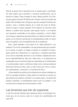 10 L a e d u c a c i ó n
final de la guerra fría la perspectiva de un mundo mejor y pacificado.
No basta repetir, para consolarse o encontrar justificaciones, que la
Historia es trágica. Todo el mundo lo sabe o debería saberlo. Si la últi-
ma gran guerra ocasionó 50 millones de víctimas, cómo no recordar que
desde 1945 ha habido unas 150 guerras que han causado 20 millones de
muertos, entes y también después de la caída del muro de Berlín.
¿Nuevos riesgos o riesgos antiguos? Poco importa, las tensiones están
latentes y estallan entre naciones, entre grupos étnicos, o en relación
con injusticias acumuladas en los planos económico y social. Medir
estos riesgos y organizarse para prevenirlos es el deber de todos los diri-
gentes, en un contexto marcado por la interdependencia cada vez mayor
entre los pueblos y por la mundialización de los problemas.
Pero, ¿cómo aprender a vivir juntes en la “aldea planetaria” si no
podemos vivir en las comunidades a las que pertenecemos por naturale-
za: la nación, la región, la ciudad, el pueblo, la vecindad? El interro-
gante central de la democracia es si queremos y si podemos participar
en la vida en comunidad. Quererlo, no lo olvidemos, depende del senti-
do de responsabilidad de cada uno. Ahora bien, si la democracia ha
conquistado nuevos territorios hasta hoy dominados por el totalitarismo
y la arbitrariedad, tiende a debilitarse donde existe institucionalmente
desde hace decenas de años, como si todo tuviera que volver a comen-
zar continuamente, a renovarse y a inventarse de nuevo.
¿Cómo podrían las políticas de la educación no sentirse aludidas por
estos tres grandes desafíos? ¿Cómo podría la Comisión no recalcar en
qué pueden estas políticas contribuir a un mundo mejor, a un desarrollo
humano sostenible, al entendimiento mutuo entre los pueblos, a una
renovación de la democracia efectivamente vivida?
Las tensiones que han de superarse
A este fin conviene afrontar, para superarlas mejor, las principales ten-
siones que, sin ser nuevas, están en el centro de la problemática del
siglo XXI.
 