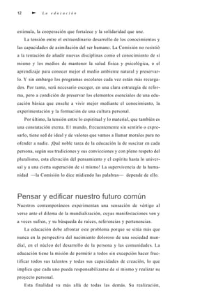 12 L a e d u c a c i ó n
estimula, la cooperación que fortalece y la solidaridad que une.
La tensión entre el extraordinario desarrollo de los conocimientos y
las capacidades de asimilación del ser humano. La Comisión no resistió
a la tentación de añadir nuevas disciplinas como el conocimiento de sí
mismo y los medios de mantener la salud física y psicológica, o el
aprendizaje para conocer mejor el medio ambiente natural y preservar-
lo. Y sin embargo los programas escolares cada vez están más recarga-
dos. Por tanto, será necesario escoger, en una clara estrategia de refor-
ma, pero a condición de preservar los elementos esenciales de una edu-
cación básica que enseñe a vivir mejor mediante el conocimiento, la
experimentación y la formación de una cultura personal.
Por último, la tensión entre lo espiritual y lo material, que también es
una constatación eterna. E1 mundo, frecuentemente sin sentirlo o expre-
sarlo, tiene sed de ideal y de valores que vamos a llamar morales para no
ofender a nadie. ¡Qué noble tarea de la educación la de suscitar en cada
persona, según sus tradiciones y sus convicciones y con pleno respeto del
pluralismo, esta elevación del pensamiento y el espíritu hasta lo univer-
sal y a una cierta superación de sí mismo! La supervivencia de la huma-
nidad —la Comisión lo dice midiendo las palabras— depende de ello.
Pensar y edificar nuestro futuro común
Nuestros contemporáneos experimentan una sensación de vértigo al
verse ante el dilema de la mundialización, cuyas manifestaciones ven y
a veces sufren, y su búsqueda de raíces, referencias y pertenencias.
La educación debe afrontar este problema porque se sitúa más que
nunca en la perspectiva del nacimiento doloroso de una sociedad mun-
dial, en el núcleo del desarrollo de la persona y las comunidades. La
educación tiene la misión de permitir a todos sin excepción hacer fruc-
tificar todos sus talentos y todas sus capacidades de creación, lo que
implica que cada uno pueda responsabilizarse de sí mismo y realizar su
proyecto personal.
Esta finalidad va más allá de todas las demás. Su realización,
 
