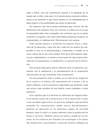 o l a u t o p i a n e c e s a r i a 13
larga y difícil, será una contribución esencial a la búsqueda de un
mundo más vivible y más justo. La Comisión desea recalcarlo enfática-
mente en un momento en que ciertas mentes se ven embargadas por la
duda respecto a las posibilidades que ofrece la educación.
Por supuesto, hay otros muchos problemas que resolver. De ello
hablaremos más adelante. Pero este informe se redacta en un en que
la humanidad duda entre acompañar una evolución que no se puede
controlar o resignarse, ante tanta infelicidad causada por la guerra, la
criminalidad y el subdesarrollo. Ofrezcámosle otro camino.
Todo convida entonces a revalorizar los aspectos éticos y cultu-
rales de la educación, y para ello dar a cada uno los medios de com-
prender al otro en su particularidad y comprender el mundo en su
curso caótico hacia una cierta unidad. Pero hace falta además empe-
zar por comprenderse a sí mismo en esta suerte de viaje interior jalo-
nado por el conocimiento, la meditación y el ejercicio de la autocrí-
tica.
Este mensaje debe guiar toda la reflexión sobre la educación, jun-
tamente con la ampliación y la profundización de la cooperación
internacional con que terminarán estas conclusiones.
En esta perspectiva todo se ordena, ya se trate de las exigencias
de la ciencia y la técnica, del conocimiento de sí mismo y de su
medio ambiente, o de la creación de capacidades que permitan a cada
uno actuar como miembro de una familia, como ciudadano o como
productor.
Esto significa que la Comisión no subestima de ninguna mane-
ra la función central de la materia gris y de la innovación, el paso
a una sociedad cognoscitiva, los procesos endógenos que permiten
acumular los conocimientos, añadir nuevos descubrimientos,
ponerlos en aplicación en los diferentes campos de actividad
humana, tanto la salud y el medio ambiente como la producción de
bienes y servicios. También conoce los límites, cuando no los fra-
casos, de los esfuerzos por transferir las tecnologías a los países
más desprovistos, precisamente a causa del carácter endógeno de
 