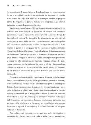 14 L a e d u c a c i ó n
los mecanismos de acumulación y de aplicación de los conocimientos.
De ahí la necesidad, entre otras, de una iniciación temprana a la ciencia,
a sus formas de aplicación, al difícil esfuerzo por dominar el progreso
dentro del respeto de la persona humana y su integridad. Aquí también
debe estar presente la preocupación ética.
Esto también significa recordar que la Comisión es consciente de las
misiones que debe cumplir la educación al servicio del desarrollo
económico y social. Demasiado frecuentemente se responsabiliza del
desempleo al sistema de formación. La constatación es sólo parcial-
mente justa y, sobre todo, no debe ocultar las demás exigencias políti-
cas, económicas y sociales que hay que satisfacer para realizar el pleno
empleo o permitir el despegue de las economías subdesarrolladas.
Ahora bien, la Comisión piensa, volviendo al tema de la educación, que
un sistema más flexible que permita la diversidad de estudios, pasarelas
entre diversos campos de enseñanza o entre una experiencia profesional
y un regreso a la formación constituye una respuesta válida a las cues-
tiones planteadas por la inadecuación entre la oferta y la demanda de
trabajo. Un sistema así permitiría también reducir el escolar, causante
de un tremendo despilfarro de recursos humanos que todo el mundo
debe medir.
Pero estas mejoras deseables y posibles no dispensarán de la necesi-
dad de innovación intelectual y de la aplicación de un modelo de desar-
rollo sostenible de acuerdo con las características propias de cada país.
Todos debemos convencernos de que con los progresos actuales y espe-
rados de la ciencia y la técnica y la creciente importancia de lo cognos-
citivo y lo inmaterial en la producción de bienes y servicios, conviene
reconsiderar el lugar del trabajo y sus diferentes estatutos en la socie-
dad de mañana. La imaginación humana, precisamente para crear esta
sociedad, debe adelantarse a los progresos tecnológicos si queremos
evitar que se agraven el desempleo y la exclusión social o las desigual-
dades en el desarrollo.
Por todas estas razones, nos parece que debe imponerse el
concepto de educación durante toda la vida con sus ventajas de
 