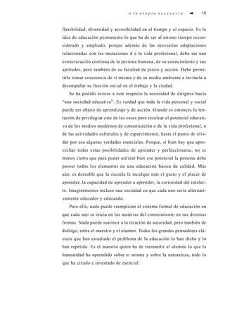 o l a u t o p i a n e c e s a r i a 15
flexibilidad, diversidad y accesibilidad en el tiempo y el espacio. Es la
idea de educación permanente lo que ha de ser al mismo tiempo recon-
siderado y ampliado, porque además de las necesarias adaptaciones
relacionadas con las mutaciones d e la vida profesional, debe ser una
estructuración continua de la persona humana, de su conocimiento y sus
aptitudes, pero también de su facultad de juicio y acción. Debe permi-
tirle tomar conciencia de sí misma y de su medio ambiente e invitarla a
desempeñar su función social en el trabajo y la ciudad.
Se ha podido evocar a este respecto la necesidad de dirigirse hacia
“una sociedad educativa”. Es verdad que toda la vida personal y social
puede ser objeto de aprendizaje y de acción. Grande es entonces la ten-
tación de privilegiar este de las casas para recalcar el potencial educati-
vo de los medios modernos de comunicación o de la vida profesional, o
de las actividades culturales y de esparcimiento, hasta el punto de olvi-
dar por eso algunas verdades esenciales. Porque, si bien hay que apro-
vechar todas estas posibilidades de aprender y perfeccionarse, no es
menos cierto que para poder utilizar bien ese potencial la persona debe
poseer todos los elementos de una educación básica de calidad. Más
aún, es deseable que la escuela le inculque más el gusto y el placer de
aprender, la capacidad de aprender a aprender, la curiosidad del intelec-
to. Imaginémonos incluso una sociedad en que cada uno sería alternati-
vamente educador y educando.
Para ello, nada puede reemplazar al sistema formal de educación en
que cada uno se inicia en las materias del conocimiento en sus diversas
formas. Nada puede sustituir a la relación de autoridad, pero también de
diálogo, entre el maestro y el alumno. Todos los grandes pensadores clá-
sicos que han estudiado el problema de la educación lo han dicho y lo
han repetido. Es el maestro quien ha de transmitir al alumno lo que la
humanidad ha aprendido sobre si misma y sobre la naturaleza, todo lo
que ha creado e inventado de esencial.
 