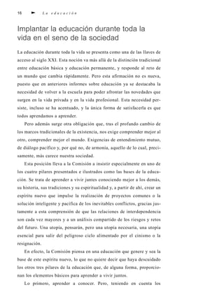 16 L a e d u c a c i ó n
Implantar la educación durante toda la
vida en el seno de la sociedad
La educación durante toda la vida se presenta como una de las llaves de
acceso al siglo XXI. Esta noción va más allá de la distinción tradicional
entre educación básica y educación permanente, y responde al reto de
un mundo que cambia rápidamente. Pero esta afirmación no es nueva,
puesto que en anteriores informes sobre educación ya se destacaba la
necesidad de volver a la escuela para poder afrontar las novedades que
surgen en la vida privada y en la vida profesional. Esta necesidad per-
siste, incluso se ha acentuado, y la única forma de satisfacerla es que
todos aprendamos a aprender.
Pero además surge otra obligación que, tras el profundo cambio de
los marcos tradicionales de la existencia, nos exige comprender mejor al
otro, comprender mejor el mundo. Exigencias de entendimiento mutuo,
de diálogo pacífico y, por qué no, de armonía, aquello de lo cual, preci-
samente, más carece nuestra sociedad.
Esta posición lleva a la Comisión a insistir especialmente en uno de
los cuatro pilares presentados e ilustrados como las bases de la educa-
ción. Se trata de aprender a vivir juntes conociendo mejor a los demás,
su historia, sus tradiciones y su espiritualidad y, a partir de ahí, crear un
espíritu nuevo que impulse la realización de proyectos comunes o la
solución inteligente y pacífica de los inevitables conflictos, gracias jus-
tamente a esta comprensión de que las relaciones de interdependencia
son cada vez mayores y a un análisis compartido de los riesgos y retos
del futuro. Una utopía, pensarán, pero una utopía necesaria, una utopía
esencial para salir del peligroso ciclo alimentado por el cinismo o la
resignación.
En efecto, la Comisión piensa en una educación que genere y sea la
base de este espíritu nuevo, lo que no quiere decir que haya descuidado
los otros tres pilares de la educación que, de alguna forma, proporcio-
nan los elementos básicos para aprender a vivir juntos.
Lo primero, aprender a conocer. Pero, teniendo en cuenta los
 