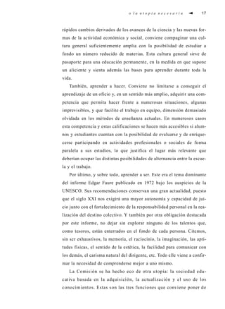 o l a u t o p i a n e c e s a r i a 17
rápidos cambios derivados de los avances de la ciencia y las nuevas for-
mas de la actividad económica y social, conviene compaginar una cul-
tura general suficientemente amplia con la posibilidad de estudiar a
fondo un número reducido de materias. Esta cultura general sirve de
pasaporte para una educación permanente, en la medida en que supone
un aliciente y sienta además las bases para aprender durante toda la
vida.
También, aprender a hacer. Conviene no limitarse a conseguir el
aprendizaje de un oficio y, en un sentido más amplio, adquirir una com-
petencia que permita hacer frente a numerosas situaciones, algunas
imprevisibles, y que facilite el trabajo en equipo, dimensión demasiado
olvidada en los métodos de enseñanza actuales. En numerosos casos
esta competencia y estas calificaciones se hacen más accesibles si alum-
nos y estudiantes cuentan con la posibilidad de evaluarse y de enrique-
cerse participando en actividades profesionales o sociales de forma
paralela a sus estudios, lo que justifica el lugar más relevante que
deberían ocupar las distintas posibilidades de alternancia entre la escue-
la y el trabajo.
Por último, y sobre todo, aprender a ser. Este era el tema dominante
del informe Edgar Faure publicado en 1972 bajo los auspicios de la
UNESCO. Sus recomendaciones conservan una gran actualidad, puesto
que el siglo XXI nos exigirá una mayor autonomía y capacidad de jui-
cio junto con el fortalecimiento de la responsabilidad personal en la rea-
lización del destino colectivo. Y también por otra obligación destacada
por este informe, no dejar sin explorar ninguno de los talentos que,
como tesoros, están enterrados en el fondo de cada persona. Citemos,
sin ser exhaustivos, la memoria, el raciocinio, la imaginación, las apti-
tudes físicas, el sentido de la estética, la facilidad para comunicar con
los demás, el carisma natural del dirigente, etc. Todo elle viene a confir-
mar la necesidad de comprenderse mejor a uno mismo.
La Comisión se ha hecho eco de otra utopía: la sociedad edu-
cativa basada en la adquisición, la actualización y el uso de los
conocimientos. Estas son las tres funciones que conviene poner de
 