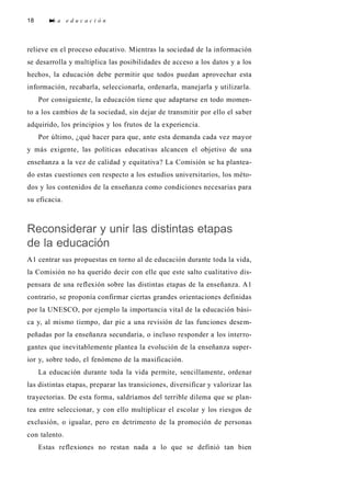 18 L a e d u c a c i ó n
relieve en el proceso educativo. Mientras la sociedad de la información
se desarrolla y multiplica las posibilidades de acceso a los datos y a los
hechos, la educación debe permitir que todos puedan aprovechar esta
información, recabarla, seleccionarla, ordenarla, manejarla y utilizarla.
Por consiguiente, la educación tiene que adaptarse en todo momen-
to a los cambios de la sociedad, sin dejar de transmitir por ello el saber
adquirido, los principios y los frutos de la experiencia.
Por último, ¿qué hacer para que, ante esta demanda cada vez mayor
y más exigente, las políticas educativas alcancen el objetivo de una
enseñanza a la vez de calidad y equitativa? La Comisión se ha plantea-
do estas cuestiones con respecto a los estudios universitarios, los méto-
dos y los contenidos de la enseñanza como condiciones necesarias para
su eficacia.
Reconsiderar y unir las distintas etapas
de la educación
A1 centrar sus propuestas en torno al de educación durante toda la vida,
la Comisión no ha querido decir con elle que este salto cualitativo dis-
pensara de una reflexión sobre las distintas etapas de la enseñanza. A1
contrario, se proponía confirmar ciertas grandes orientaciones definidas
por la UNESCO, por ejemplo la importancia vital de la educación bási-
ca y, al mismo tiempo, dar pie a una revisión de las funciones desem-
peñadas por la enseñanza secundaria, o incluso responder a los interro-
gantes que inevitablemente plantea la evolución de la enseñanza super-
ior y, sobre todo, el fenómeno de la masificación.
La educación durante toda la vida permite, sencillamente, ordenar
las distintas etapas, preparar las transiciones, diversificar y valorizar las
trayectorias. De esta forma, saldríamos del terrible dilema que se plan-
tea entre seleccionar, y con ello multiplicar el escolar y los riesgos de
exclusión, o igualar, pero en detrimento de la promoción de personas
con talento.
Estas reflexiones no restan nada a lo que se definió tan bien
 