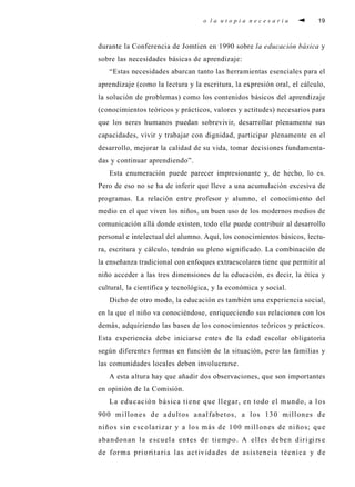 o l a u t o p i a n e c e s a r i a 19
durante la Conferencia de Jomtien en 1990 sobre la educación básica y
sobre las necesidades básicas de aprendizaje:
“Estas necesidades abarcan tanto las herramientas esenciales para el
aprendizaje (como la lectura y la escritura, la expresión oral, el cálculo,
la solución de problemas) como los contenidos básicos del aprendizaje
(conocimientos teóricos y prácticos, valores y actitudes) necesarios para
que los seres humanos puedan sobrevivir, desarrollar plenamente sus
capacidades, vivir y trabajar con dignidad, participar plenamente en el
desarrollo, mejorar la calidad de su vida, tomar decisiones fundamenta-
das y continuar aprendiendo”.
Esta enumeración puede parecer impresionante y, de hecho, lo es.
Pero de eso no se ha de inferir que lleve a una acumulación excesiva de
programas. La relación entre profesor y alumno, el conocimiento del
medio en el que viven los niños, un buen uso de los modernos medios de
comunicación allá donde existen, todo elle puede contribuir al desarrollo
personal e intelectual del alumno. Aquí, los conocimientos básicos, lectu-
ra, escritura y cálculo, tendrán su pleno significado. La combinación de
la enseñanza tradicional con enfoques extraescolares tiene que permitir al
niño acceder a las tres dimensiones de la educación, es decir, la ética y
cultural, la científica y tecnológica, y la económica y social.
Dicho de otro modo, la educación es también una experiencia social,
en la que el niño va conociéndose, enriqueciendo sus relaciones con los
demás, adquiriendo las bases de los conocimientos teóricos y prácticos.
Esta experiencia debe iniciarse entes de la edad escolar obligatoria
según diferentes formas en función de la situación, pero las familias y
las comunidades locales deben involucrarse.
A esta altura hay que añadir dos observaciones, que son importantes
en opinión de la Comisión.
La educación básica tiene que llegar, en todo el mundo, a los
900 millones de adultos analfabetos, a los 130 millones de
niños sin escolarizar y a los más de 100 millones de niños; que
abandonan la escuela entes de tiempo. A elles deben diri gi rs e
de forma prioritaria las actividades de asistencia técnica y de
 