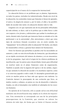 20 L a e d u c a c i ó n
coparticipación en el marco de la cooperación internacional.
La educación básica es un problema que se plantea, lógicamente,
en todos los países, incluidos los industrializados. Desde este nivel de
la educación, los contenidos tienen que fomentar el deseo de aprender,
el ansia y la alegría de conocer y, por lo tanto, el afán y las posibili-
dades de acceder más tarde a la educación durante toda la vida.
Llegamos así a lo que representa una de las principales dificultades
de toda reforma, es decir, cuál es la política que se debe llevar a cabo
con respecto a los jóvenes y adolescentes que acaban la enseñanza pri-
maria, durante todo el periodo que transcurre hasta su entrada en la vida
profesional o en la universidad. ¿Nos atreveríamos a decir que estos
tipos de enseñanza llamada secundaria son, en cierto sentido, los
“impopulares” de la reflexión sobre la educación? De hecho, son objeto
de innumerables críticas y generan buen número de frustraciones.
Entre los factures que perturban se pueden citar las necesidades en
aumento y cada vez más diversificadas de formación, que desembocan
en un rápido crecimiento del número de alumnos y en un atascamien-
to de los programas. Aquí está el origen de los clásicos problemas de
masificación, que los países poco desarrollados tienen gran dificultad
en resolver tanto en el plano financiero como de organización.
También se puede citar la angustia del egreso o de las salidas, angus-
tia que aumenta la obsesión de acceder a la enseñanza superior, como
si se estuviese jugando a todo o nada. E1 desempleo generalizado que
existe en muchos países no hace más que agravar este malestar. La
Comisión destacó lo preocupante de una evolución que lleva, en
medios rurales y urbanos, en países en vías de desarrollo e industria-
lizados, no sólo al desempleo sine también al subempleo de los recur-
sos humanos.
En opinión de la Comisión, sólo se puede salvar esta dificultad
mediante una diversificación muy amplia en la oferta de trayecto-
rias. Esta orientación se corresponde con una de las principales
preocupaciones de la Comisión, que consiste en valorar los
talentos de todo tipo, de forma que se limite el fracaso escolar
 