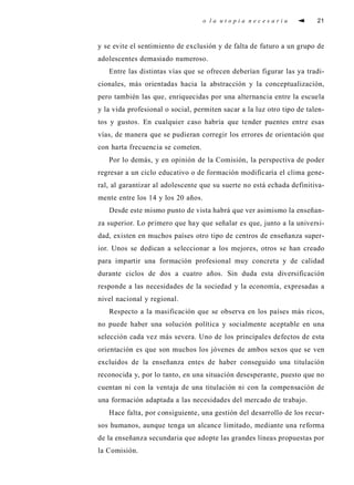 o l a u t o p i a n e c e s a r i a 21
y se evite el sentimiento de exclusión y de falta de futuro a un grupo de
adolescentes demasiado numeroso.
Entre las distintas vías que se ofrecen deberían figurar las ya tradi-
cionales, más orientadas hacia la abstracción y la conceptualización,
pero también las que, enriquecidas por una alternancia entre la escuela
y la vida profesional o social, permiten sacar a la luz otro tipo de talen-
tos y gustos. En cualquier caso habría que tender puentes entre esas
vías, de manera que se pudieran corregir los errores de orientación que
con harta frecuencia se cometen.
Por lo demás, y en opinión de la Comisión, la perspectiva de poder
regresar a un ciclo educativo o de formación modificaría el clima gene-
ral, al garantizar al adolescente que su suerte no está echada definitiva-
mente entre los 14 y los 20 años.
Desde este mismo punto de vista habrá que ver asimismo la enseñan-
za superior. Lo primero que hay que señalar es que, junto a la universi-
dad, existen en muchos países otro tipo de centros de enseñanza super-
ior. Unos se dedican a seleccionar a los mejores, otros se han creado
para impartir una formación profesional muy concreta y de calidad
durante ciclos de dos a cuatro años. Sin duda esta diversificación
responde a las necesidades de la sociedad y la economía, expresadas a
nivel nacional y regional.
Respecto a la masificación que se observa en los países más ricos,
no puede haber una solución política y socialmente aceptable en una
selección cada vez más severa. Uno de los principales defectos de esta
orientación es que son muchos los jóvenes de ambos sexos que se ven
excluidos de la enseñanza entes de haber conseguido una titulación
reconocida y, por lo tanto, en una situación desesperante, puesto que no
cuentan ni con la ventaja de una titulación ni con la compensación de
una formación adaptada a las necesidades del mercado de trabajo.
Hace falta, por consiguiente, una gestión del desarrollo de los recur-
sos humanos, aunque tenga un alcance limitado, mediante una reforma
de la enseñanza secundaria que adopte las grandes líneas propuestas por
la Comisión.
 