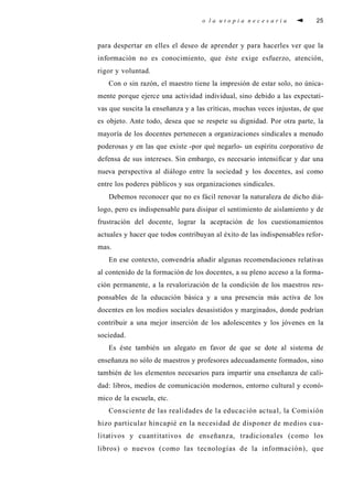 o l a u t o p i a n e c e s a r i a 25
para despertar en elles el deseo de aprender y para hacerles ver que la
información no es conocimiento, que éste exige esfuerzo, atención,
rigor y voluntad.
Con o sin razón, el maestro tiene la impresión de estar solo, no única-
mente porque ejerce una actividad individual, sino debido a las expectati-
vas que suscita la enseñanza y a las críticas, muchas veces injustas, de que
es objeto. Ante todo, desea que se respete su dignidad. Por otra parte, la
mayoría de los docentes pertenecen a organizaciones sindicales a menudo
poderosas y en las que existe -por qué negarlo- un espíritu corporativo de
defensa de sus intereses. Sin embargo, es necesario intensificar y dar una
nueva perspectiva al diálogo entre la sociedad y los docentes, así como
entre los poderes públicos y sus organizaciones sindicales.
Debemos reconocer que no es fácil renovar la naturaleza de dicho diá-
logo, pero es indispensable para disipar el sentimiento de aislamiento y de
frustración del docente, lograr la aceptación de los cuestionamientos
actuales y hacer que todos contribuyan al éxito de las indispensables refor-
mas.
En ese contexto, convendría añadir algunas recomendaciones relativas
al contenido de la formación de los docentes, a su pleno acceso a la forma-
ción permanente, a la revalorización de la condición de los maestros res-
ponsables de la educación básica y a una presencia más activa de los
docentes en los medios sociales desasistidos y marginados, donde podrían
contribuir a una mejor inserción de los adolescentes y los jóvenes en la
sociedad.
Es éste también un alegato en favor de que se dote al sistema de
enseñanza no sólo de maestros y profesores adecuadamente formados, sino
también de los elementos necesarios para impartir una enseñanza de cali-
dad: libros, medios de comunicación modernos, entorno cultural y econó-
mico de la escuela, etc.
Consciente de las realidades de la educación actual, la Comisión
hizo particular hincapié en la necesidad de disponer de medios cua-
litativos y cuantitativos de enseñanza, tradicionales (como los
libros) o nuevos (como las tecnologías de la información), que
 