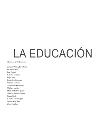 LA EDUCACIÓNMiembros de la Comisión
Jacques Delors, Presidente
In’am Al Mufti
Isao Amagi
Roberto Carneiro
Fay Chung
Bronislaw Geremek
William Gorham
Aleksandra Kornhauser
Michael Manley
Marisela Padrón Quero
Marie-Angélique Savané
Karan Singh
Rodolfo Stavenhagen
Myong Won Suhr
Zhou Nanzhao
 