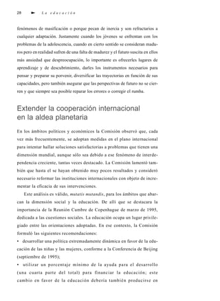 28 L a e d u c a c i ó n
fenómenos de masificación o porque pecan de inercia y son refractarios a
cualquier adaptación. Justamente cuando los jóvenes se enfrentan con los
problemas de la adolescencia, cuando en cierto sentido se consideran madu-
ros pero en realidad sufren de una falta de madurez y el futuro suscita en ellos
más ansiedad que despreocupación, lo importante es ofrecerles lugares de
aprendizaje y de descubrimiento, darles los instrumentos necesarios para
pensar y preparar su porvenir, diversificar las trayectorias en función de sus
capacidades, pero también asegurar que las perspectivas de futuro no se cier-
ren y que siempre sea posible reparar los errores o corregir el rumba.
Extender la cooperación internacional
en la aldea planetaria
En los ámbitos políticos y económicos la Comisión observó que, cada
vez más frecuentemente, se adoptan medidas en el plano internacional
para intentar hallar soluciones satisfactorias a problemas que tienen una
dimensión mundial, aunque sólo sea debido a ese fenómeno de interde-
pendencia creciente, tantas veces destacado. La Comisión lamentó tam-
bién que hasta el se hayan obtenido muy pocos resultados y consideró
necesario reformar las instituciones internacionales con objeto de incre-
mentar la eficacia de sus intervenciones.
Este análisis es válido, mutatis mutandis, para los ámbitos que abar-
can la dimensión social y la educación. De allí que se destacara la
importancia de la Reunión Cumbre de Copenhague de marzo de 1995,
dedicada a las cuestiones sociales. La educación ocupa un lugar privile-
giado entre las orientaciones adoptadas. En ese contexto, la Comisión
formuló las siguientes recomendaciones:
• desarrollar una política extremadamente dinámica en favor de la edu-
cación de las niñas y las mujeres, conforme a la Conferencia de Beijing
(septiembre de 1995);
• utilizar un porcentaje mínimo de la ayuda para el desarrollo
(una cuarta parte del total) para financiar la educación; este
cambio en favor de la educación debería también producirse en
 