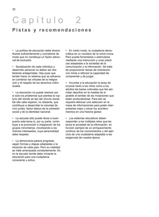 • La política de educación debe diversi-
ficarse suficientemente y concebirse de
modo que no constituya un factor adicio-
nal de exclusión.
• Socialización de cada individuo y
desarrollo personal no deben ser dos
factores antagonistas. Hay pues que
tender hacia un sistema que se esfuerce
en combinar las virtudes de la integra-
ción y el respeto de los derechos indivi-
duales.
• La educación no puede resolver por
si sola los problemas que plantea la rup-
tura (allí donde se da) del vinculo social.
De ella cabe esperar, no obstante, que
contribuya a desarrollar la voluntad de
vivir juntes, factor básico de la cohesión
social y de la identidad nacional.
• La escuela sólo puede llevar a buen
puerto esta tarea si, por su parte, contri-
buye a la promoción e integración de los
grupos minoritarios, movilizando a los
mismos interesados, cuya personalidad
debe respetar.
• La democracia parece progresar,
según formas y etapas adaptadas a la
situación de cada país. Pero su vitalidad
se halle amenazada constantemente. Es
en la escuela donde debe iniciarse la
educación para una ciudadanía
consciente y activa.
• En cierto modo, la ciudadanía demo-
crática es un corolario de la virtud cívica.
Pero puede fomentarse o estimularse
mediante una instrucción y unas prácti-
cas adaptadas a la sociedad de la
comunicación y la información. Se trata
de proporcionar claves de orientación
con miras a reforzar la capacidad de
comprender y de juzgar.
• Incumbe a la educación la tarea de
inculcar tanto a los niños como a los
adultos las bases culturales que Ies per-
mitan descifrar en la medida de lo
posible el sentido de las mutaciones que
están produciéndose. Para ello se
requiere efectuar una selección en la
masa de informaciones para poder inter-
pretarlas mejor y situar los aconteci-
mientos en una historia global.
• Los sistemas educativos deben
responder a los múltiples retos que les
lanza la sociedad de la información, en
función siempre de un enriquecimiento
continuo de los conocimientos y del ejer-
cicio de una ciudadanía adaptada a las
exigencias de nuestra época.
32
C a p í t u l o 2
P i s t a s y r e c o m e n d a c i o n e s
 