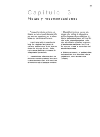 • Proseguir la reflexión en torno a la
idea de un nuevo modelo de desarrollo
que sea más respetuoso con la natura-
leza y con los ritmos del humano.
• Una consideración prospectiva del
lugar del trabajo en la sociedad de
mañana, habida cuenta de las repercu-
siones del progreso técnico y de los
cambios que origine en los modos de
vida privados y colectivos.
• Una estimación más exhaustiva del
desarrollo humano que tenga en cuenta
todas sus dimensiones, de acuerdo con
la orientación de los trabajos del PNUD.
• El establecimiento de nuevas rela-
ciones entre política de educación y
política de desarrollo con objeto de for-
talecer las bases del saber teórico y téc-
nico en los países interesados: incita-
ción a la iniciativa, al trabajo en equipo,
a las sinergias realistas en función de
los recursos locales, al autoempleo y al
espíritu de empresa.
• El enriquecimiento y la generalización
indispensables de la educación básica
(importancia de la Declaración de
Jomtien).
33
C a p í t u l o 3
P i s t a s y r e c o m e n d a c i o n e s
 