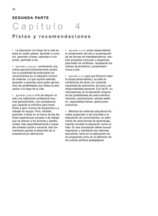 • La educación a lo largo de la vida se
basa en cuatro pilares: aprender a cono-
cer, aprender a hacer, aprender a vivir
juntos, aprender a ser.
• Aprender a conocer, combinando una
cultura general suficientemente amplia
con la posibilidad de profundizar los
conocimientos en un pequeño número
de materias. Lo que supone además:
aprender a aprender para poder aprove-
char las posibilidades que ofrece la edu-
cación a lo largo de la vida.
• Aprender a hacer a fin de adquirir no
sólo una calificación profesional sino,
mas generalmente, una competencia
que capacite al individuo para hacer
frente a gran número de situaciones y a
trabajar en equipo. Pero, también,
aprender a hacer en el marco de las dis-
tintas experiencias sociales o de trabajo
que se ofrecen a los jóvenes y adoles-
centes, bien espontáneamente a causa
del contexto social o nacional, bien for-
malmente gracias al desarrollo de la
enseñanza por alternancia.
• Aprender a vivir juntos desarrollando
la comprensión del otro y la percepción
de las formas de interdependencia -rea-
lizar proyectos comunes y prepararse
para tratar los conflictos- respetando los
valores de pluralismo, comprensión
mutua y paz.
• Aprender a ser para que florezca mejor
la propia personalidad y se esté en
condiciones de obrar con creciente
capacidad de autonomía, de juicio y de
responsabilidad personal. Con tal fin, no
menospreciar en la educación ninguna
de las posibilidades de cada individuo:
memoria, razonamiento, sentido estéti-
co, capacidades físicas, aptitud para
comunicar...
• Mientras los sistemas educativos for-
males propenden a dar prioridad a la
adquisición de conocimientos, en detri-
mento de otras formas de aprendizaje,
importa concebir la educación como un
todo. En esa concepción deben buscar
inspiración y orientación las reformas
educativas, tanto en la elaboración de
los programas como en la definición de
las nuevas políticas pedagógicas.
34
S E G U N D A PA R T E
C a p í t u l o 4
P i s t a s y r e c o m e n d a c i o n e s
 