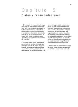 • El concepto de educación a lo largo
de la vida es la llave para entrar en el
siglo XXI. Ese concepto va más allá de
la distinción tradicional entre educa-
ción primera y educación permanente
y coincide con otra noción formulada a
menudo: la de sociedad educativa en
la que todo puede ser ocasión para
aprender y desarrollar las capacidades
del individuo.
• Con este nuevo rostro, la educación
permanente se concibe como algo que
va mucho más allá de lo que hoy ya se
practica, particularmente en los países
desarrollados, a saber, las actividades
de nivelación, de perfeccionamiento y de
conversión y promoción profesionales
de los adultos. Ahora se trata de que
ofrezca la posibilidad de recibir educa-
ción a todos, y ello con fines múltiples,
lo mismo si se trata de brindar una
segunda o tercera ocasión educativa o
de satisfacer la sed de conocimientos,
de belleza o de superación personal que
de perfeccionar y ampliar los tipos de
formación estrictamente vinculados con
las exigencias de la vida profesional,
incluidos los de formación práctica.
• En resumen, la "educación a lo largo
de la vida" debe aprovechar todas las
posibilidades que ofrece la sociedad.
35
C a p í t u l o 5
P i s t a s y r e c o m e n d a c i o n e s
 