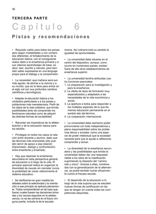 • Requisito valido para todos los países
pero según modalidades y con conteni-
dos diferentes: el fortalecimiento de la
educación básica; con el consiguiente
realce dado a la enseñanza primaria y a
sus clásicos aprendizajes de base, es
decir, leer, escribir y calcular, pero tam-
bién saber expresarse en una lenguaje
propio para el diálogo y la comprensión.
• La necesidad -que mañana será aun
más aguda- de abrirse a la ciencia y a
su mundo, que es la llave para entrar en
el siglo xxI con sus profundos cambios
científicos y tecnológicos.
• Adaptar la educación básica a los
contextos particulares y a los países y
poblaciones más menesterosos. Partir de
los datos de la vida cotidiana, que brinda
posibilidades tanto de comprender los
fenómenos naturales como de adquirir
las distintas formas de sociabilidad.
• Recordar los imperativos de la alfabe-
tización y de la educación básica para
los adultos.
• Privilegiar en todos los casos la rela-
ción entre docente y alumno, dado que
las técnicas más avanzadas sólo pue-
den servir de apoyo a esa relación
(transmisión, dialogo y confrontación)
entre enseñante y enseñado.
• Hay que repensar la enseñanza
secundaria en esta perspectiva general
de educación a lo largo de la vida. El
principio esencial radica en organizar la
diversidad de cauces sin cancelar nunca
la posibilidad de volver ulteriormente al
sistema educativo.
• Se clarificarían en gran medida los
debates sobre la selectividad y la orienta-
ción si ese principio se aplicara plenamen-
te. Todos comprenderían en tal caso que,
fueran cuales fuesen las decisiones toma-
das y los cauces seguidos en la adoles-
cencia, no se les cerraría en el futuro nin-
guna puerta, incluida la de la escuela
misma. Así cobraría todo su sentido la
igualdad de oportunidades.
• La universidad debe situarse en el
centro del dispositivo, aunque, como
ocurre en numerosos países, existan
fuera de ella otros establecimientos de
enseñanza superior.
• La universidad tendría atribuidas cua-
tro funciones esenciales:
1. La preparación para la investigación y
para la enseñanza;
2. La oferta de tipos de formación muy
especializados y adaptados a las
necesidades de la vida económica y
social;
3. La apertura a todos para responder a
los múltiples aspectos de lo que lla-
mamos educación permanente en el
sentido lato del término;
4. La cooperación internacional.
• La universidad debe asimismo poder
pronunciarse con toda independencia y
plana responsabilidad sobre los proble-
mas éticos y sociales -como una espe-
cie de poder intelectual que la sociedad
necesita para que la ayude a reflexionar,
comprender y actuar.
• La diversidad de la enseñanza secun-
daria y las posibilidades que brinda la
universidad deben dar una respuesta
válida a los retos de la masificación
suprimiendo la obsesión del “camino
real y único”. Gracias a ellas, combina-
das con la generalización de la alternan-
cia, se podrá también luchar eficazmen-
te contra el fracaso escolar.
• El desarrollo de la educación a lo
largo de la vida supone que se estudien
nuevas formas de certificación en las
que se tengan en cuenta todas las com-
petencias adquiridas.
36
T E R C E R A PA R T E
C a p í t u l o 6
P i s t a s y r e c o m e n d a c i o n e s
 