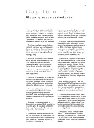 • La necesidad de la cooperación inter-
nacional -que debe repensarse radical-
mente- se impone también en la esfera
de la educación. Debe ser obra no sólo
de los responsables de las políticas edu-
cativas y de los docentes, sino también
de todos los agentes de la vida colectiva.
• En el plano de la cooperación inter-
nacional, promover una política decidi-
damente incitativa en favor de la educa-
ción de las muchachas y las mujeres,
según las ideas de la Conferencia de
Beijing (1995).
• Modificar la llamada política de asis-
tencia con una perspectiva de asocia-
ción, favoreciendo en particular la
cooperación y los intercambios en el
marco de los conjuntos regionales.
• Destinar a la financiación de la edu-
cación una cuarta parte de la ayuda
para el desarrollo.
• Estimular la conversión de la deuda a
fin de compensar los efectos negativos
que tienen sobre los gastos de educa-
ción las políticas de ajuste y de reduc-
ción de los déficit internos y externos.
• Ayudar a fortalecer los sistemas edu-
cativos nacionales favoreciendo las
alianzas y la cooperación entre los
ministerios en el plano regional y entre
países que se enfrentan con problemas
similares.
• Ayudar a los países a realzar la
dimensión internacional de la enseñanza
impartida (plan de estudios, utilización
de las tecnologías de la información,
cooperación internacional).
• Fomentar el establecimiento de nue-
vos vínculos de asociación entre las ins-
tituciones internacionales que se ocupan
de la educación, poniendo en marcha,
por ejemplo, un proyecto
internacional para difundir y a poner en
práctica el concepto de educación a lo
largo de la vida, según el modelo de la
iniciativa interinstitucional que tuvo como
resultado la Conferencia de Jomtien.
• Estimular, especialmente mediante la
elaboración de los adecuados indica-
dores, el acopio en escale internacional
de datos relativos a las inversiones
nacionales en educación: cuantía total
de los fondos privados, de las inver-
siones del sector industrial, de los gas-
tos de educación no formal, etc.
• Constituir un conjunto de indicadores
que permitan describir las disfunciones
más graves de los sistemas educativos,
poniendo en relación diversos datos
cuantitativos y cualitativos, por ejemplo:
nivel de los gastos de educación, por-
centajes de perdidas, desigualdades de
acceso, escasa eficacia de distintas
partes del sistema, insuficiente calidad
de la enseñanza, situación del personal
docente, etc.
• Con sentido prospectivo, crear un
observatorio UNESCO de las nuevas tec-
nologías de la información, de su evolu-
ción y de sus previsibles repercusiones
no sólo en los sistemas educativos sino
también en las sociedades modernas.
• Estimular por conducto de la UNES-
CO la cooperación intelectual en la esfe-
ra de la educación: cátedras UNESCO,
Escuelas Asociadas, reparto equitativo
del saber entre los países, difusión de
las tecnologías de la información, inter-
cambio de estudiantes, de docentes y
de investigadores.
• Reforzar la acción normativa de la
UNESCO al servicio de los Estados
Miembros, por ejemplo, en lo que atañe
a la armonización de las legislaciones
nacionales con los instrumentos interna-
cionales.
39
C a p í t u l o 9
P i s t a s y r e c o m e n d a c i o n e s
 
