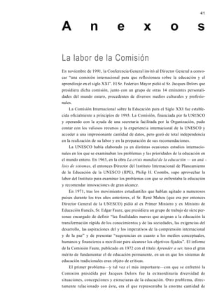 41
A n e x o s
La labor de la Comisión
En noviembre de 1991, la Conferencia General invitó al Director General a convo-
car “una comisión internacional para que reflexionara sobre la educación y el
aprendizaje en el siglo XXI”. El Sr. Federico Mayor pidió al Sr. Jacques Delors que
presidiera dicha comisión, junto con un grupo de otras 14 eminentes personali-
dades del mundo entero, procedentes de diversos medios culturales y profesio-
nales.
La Comisión Internacional sobre la Educación para el Siglo XXI fue estable-
cida oficialmente a principios de 1993. La Comisión, financiada por la UNESCO
y operando con la ayuda de una secretaría facilitada por la Organización, pudo
contar con los valiosos recursos y la experiencia internacional de la UNESCO y
acceder a una impresionante cantidad de datos, pero gozó de total independencia
en la realización de su labor y en la preparación de sus recomendaciones.
La UNESCO había elaborado ya en distintas ocasiones estudios internacio-
nales en los que se examinaban los problemas y las prioridades de la educación en
el mundo entero. En 1963, en la obra La crisis mundial de la educación — un aná -
lisis de sistemas, el entonces Director del Instituto Internacional de Planeamiento
de la Educación de la UNESCO (IIPE), Philip H. Coombs, supo aprovechar la
labor del Instituto para examinar los problemas con que se enfrentaba la educación
y recomendar innovaciones de gran alcance.
En 1971, tras los movimientos estudiantiles que hablan agitado a numerosos
países durante los tres años anteriores, el Sr. René Maheu (que era por entonces
Director General de la UNESCO) pidió al ex Primer Ministro y ex Ministro de
Educación francés, Sr. Edgar Faure, que presidiera un grupo de trabajo de siete per-
sonas encargado de definir “las finalidades nuevas que asignan a la educación la
transformación rápida de los conocimientos y de las sociedades, las exigencias del
desarrollo, las aspiraciones del y los imperativos de la comprensión internacional
y de la paz” y de presentar “sugerencias en cuanto a los medios conceptuales,
humanos y financieros a movilizar para alcanzar los objetivos fijados”. El informe
de la Comisión Faure, publicado en 1972 con el titulo Aprender a ser, tuvo el gran
mérito de fundamentar el de educación permanente, en un en que los sistemas de
educación tradicionales eran objeto de críticas.
El primer problema—y tal vez el más importante—con que se enfrentó la
Comisión presidida por Jacques Delors fue la extraordinaria diversidad de
situaciones, concepciones y estructuras de la educación. Otro problema, direc-
tamente relacionado con éste, era el que representaba la enorme cantidad de
 