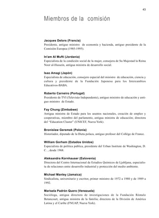 43
Miembros de la comisión
Jacques Delors (Francia)
Presidente, antiguo ministro de economía y hacienda, antiguo presidente de la
Comisión Europea (1985-1995).
In'am Al Mufti (Jordania)
Especialista de la condición social de la mujer, consejera de Su Majestad la Reina
Noor al-Hussein, antigua ministra de desarrollo social.
Isao Amagi (Japón)
Especialista de educación, consejero especial del ministro de educación, ciencia y
cultura y presidente de la Fundación Japonesa para los Intercambios
Educativos-BABA.
Roberto Carneiro (Portugal)
Presidente de TVI (Televisáo Independente), antiguo ministro de educación y anti-
guo ministro de Estado.
Fay Chung (Zimbabwe)
Antigua ministra de Estado para los asuntos nacionales, creación de empleo y
cooperativas, miembro del parlamento, antigua ministra de educación; directora
del “Education Cluster” (UNICEF, Nueva York).
Bronislaw Geremek (Polonia)
Historiador, diputado de la Dieta polaca, antiguo profesor del Collège de France.
William Gorham (Estados Unidos)
Especialista de política publica, presidente del Urban Institute de Washington, D.
C. , desde 1968.
Aleksandra Kornhauser (Eslovenia)
Directora del Centro Internacional de Estudios Químicos de Ljubljana, especialis-
ta de relaciones entre desarrollo industrial y protección del medio ambiente.
Michael Manley (Jamaica)
Sindicalista, universitario y escritor, primer ministro de 1972 a 1980 y de 1989 a
1992.
Marisela Padrón Quero (Venezuela)
Socióloga, antigua directora de investigaciones de la Fundación Rómulo
Betancourt, antigua ministra de la familia; directora de la División de América
Latina y el Caribe (FNUAP, Nueva York).
 
