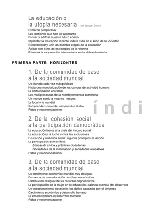 í n d i
La educación o
la utopía necesaria por Jacques Delors
El marco prospectivo
Las tensiones que han de superarse
Pensar y edificar nuestro futuro común
Implantar la educación durante toda la vida en el seno de la sociedad
Reconsiderar y unir las distintas etapas de la educación
Aplicar con éxito las estrategias de la reforma
Extender la cooperación internacional en la aldea planetaria
P R I M E R A PARTE: HORIZONTES
1. De la comunidad de base
a la sociedad mundial
Un planeta cada vez más poblado
Hacia una mundialización de los campos de actividad humana
La comunicación universal
Las múltiples curas de la interdependencia planetaria
Un mundo sujeto a muchos riesgos
Lo local y lo mundial
Comprender el mundo, comprender al otro
Pistas y recomendaciones
2. De la cohesión social
a la participación democrática
La educación frente a la crisis del vinculo social
La educación y la lucha contra las exclusiones
Educación y dinámica social: algunos principios de acción
La participación democrática
Educación cívica y prácticas ciudadanas
Sociedades de la información y sociedades educativas
Pistas y recomendaciones
3. De la comunidad de base
a la sociedad mundial
Un crecimiento económico mundial muy desigual
Demanda de una educación con fines económicos
Distribución desigual de los recursos cognoscitivos
La participación de la mujer en la educación, palanca esencial del desarrollo
Un cuestionamiento necesario: los daños causados por el progreso
Crecimiento económico y desarrollo humano
La educación para el desarrollo humano
Pistas y recomendaciones
 