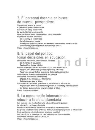 í n d i
7. El personal docente en busca
de nuevas perspectivas
Una escuela abierta al mundo
Expectativas y responsabilidades
Enseñar: un arte y una ciencia
La calidad del personal docente
Aprender lo que habrá que enseñar y cómo enseñarlo
El personal docente en acción
La escuela y la colectividad
La administración escolar
Hacer participar los docentes en las decisiones relativas a la educación
Condiciones propicias para un a enseñanza eficaz
Pistas y recomendaciones
8. El papel del político:
tomar decisiones en educación
Decisiones educativas, decisiones de sociedad
La demanda de educación
Evaluación y debate público
Posibilidades que ofrecen la innovación y la descentralización
Asociar a los diferentes agentes al proyecto educativo
Favorecer una verdadera autonomía de los establecimientos
Necesidad de una regulación general del sistema
Decisiones económicas y financieras
El peso de las limitaciones financieras
Orientaciones para el futuro
Utilización de los medios que ofrece la sociedad de la información
Repercusión de las nuevas tecnologías en la sociedad y en la educación
Un debate que concierne en gran medida al futuro
Pistas y recomendaciones
9. La cooperación internacional:
educar a la aldea planetaria
Las mujeres y las muchachas: una educación para la igualdad
La educación y el desarrollo social
Fomentar la conversión de deudas en beneficio de la educación
En pro de un observatorio UNESCO de las nuevas tecnologías de la información
De la asistencia a la colaboración en pie de igualdad
Los científicos, la investigación y los intercambios internacionales
Una misión renovada para la UNESCO
Pistas y recomendaciones
 