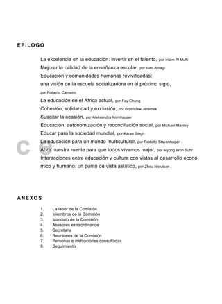 c e
E P Í L O G O
La excelencia en la educación: invertir en el talento, por In'am Al Mufti
Mejorar la calidad de la enseñanza escolar, por Isao Amagi
Educación y comunidades humanas revivificadas:
una visión de la escuela socializadora en el próximo siglo,
por Roberto Carneiro
La educación en el Africa actual, por Fay Chung
Cohesión, solidaridad y exclusión, por Bronislaw Jeremek
Suscitar la ocasión, por Aleksandra Kornhauser
Educación, autonomización y reconciliación social, por Michael Manley
Educar para la sociedad mundial, por Karan Singh
La educación para un mundo multicultural, por Rodolfo Stavenhagen
Abrir nuestra mente para que todos vivamos mejor, por Myong Won Suhr
Interacciones entre educación y cultura con vistas aI desarrollo econó
mico y humano: un punto de vista asiático, por Zhou Nanzhao
A N E X O S
1. La labor de la Comisión
2. Miembros de la Comisión
3. Mandato de la Comisión
4. Asesores extraordinarios
5. Secretaria
6. Reuniones de la Comisión
7. Personas e instituciones consultadas
8. Seguimiento
 