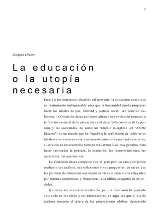 7
Frente a los numerosos desafíos del porvenir, la educación constituye
un instrumento indispensable para que la humanidad pueda progresar
hacia los ideales de paz, libertad y justicia social. A1 concluir sus
labores, la Comisión desea por tanto afirmar su convicción respecto a
la función esencial de la educación en el desarrollo continuo de la per-
sona y las sociedades, no como un remedio milagroso -el “Abrete
Sésamo”, de un mundo que ha llegado a la realización de todos estos
ideales- sino como una vía, ciertamente entre otras pero más que otras,
al servicio de un desarrollo humano más armonioso, más genuino, para
hacer retroceder la pobreza, la exclusión, las incomprensiones, las
opresiones, las guerras, etc.
La Comisión desea compartir con el gran público esta convicción
mediante sus análisis, sus reflexiones y sus propuestas, en un en que
las políticas de educación son objeto de vives críticas o son relegadas,
por razones económicas y financieras, a la última categoría de priori-
dades.
Quizá no sea necesario recalcarlo, pero la Comisión ha pensado
ante todo en los niños y los adolescentes, en aquellos que el día de
mañana tomarán el releva de las generaciones adultas, demasiado
Jacques Delors
L a e d u c a c i ó n
o l a u t o p í a
n e c e s a r i a
 
