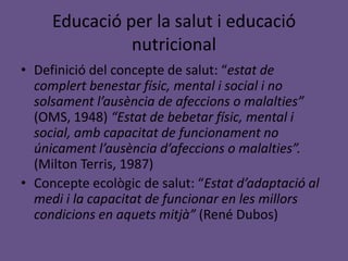 Educació per la salut i educació
nutricional
• Definició del concepte de salut: “estat de
complert benestar físic, mental i social i no
solsament l’ausència de afeccions o malalties”
(OMS, 1948) “Estat de bebetar físic, mental i
social, amb capacitat de funcionament no
únicament l’ausència d’afeccions o malalties”.
(Milton Terris, 1987)
• Concepte ecològic de salut: “Estat d’adaptació al
medi i la capacitat de funcionar en les millors
condicions en aquets mitjà” (René Dubos)
 