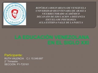 REPÚBLICA BOLIVARIANA DE VENEZUELA
UNIVERSIDAD BICENTENARIA DE ARAGUA
VICERRECTORADO ACADÉMICO
DECANATO DE EDUCACION A DISTANCIA
ESCUELA DE PSICOLOGIA
AULA EXTERNA VALLE DE LA PASCUA
LA EDUCACIÓN VENEZOLANA
EN EL SIGLO XXI
Participante:
RUTH VALENCIA C.I: 15.549.687
2° Trimestre
SECCIÓN P1-T20161
 
