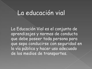 La educación vialLa Educación Vial es el conjunto deaprendizajes y normas de conductaque debe poseer toda persona paraque sepa conducirse con seguridad enla vía pública y hacer uso adecuadode los medios de transportes.