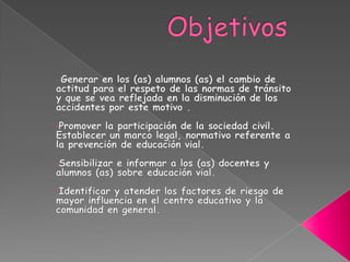 ObjetivosGenerar en los (as) alumnos (as) el cambio de actitud para el respeto de las normas de tránsito y que se vea reflejada en la disminución delos accidentes por este motivo .