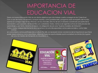 Tener una buena Educación Vial, es uno de los objetivos que más trabajo cuesta conseguir en las 'Colectivas'.
Con un par de horas a la semana, aunque nosotras, como profesionales, pongamos todo el empeño del mundo,
apenas se consigue algo en los niños/as y en los chavales. Esto ha de ser un esfuerzo coordinado por parte de la
Asociación y, por supuesto, de las familias y/o cuidadores. Todos, vamos a ser agentes activos en este proceso de
aprendizaje y, por tanto, tenemos el deber y la obligación de ser unos “buenos modelos de imitación”.
Todos y todas, independientemente de si tenemos o no una discapacidad, somos seres sociales y, como tales
vivimos
en comunidad y somos partícipes de su cultura. Por ello, es necesario tomar conciencia de la importancia que tiene
poder desenvolvernos como seres libres, utilizando todas las oportunidades que la sociedad nos brinda (los lugares
de ocio, los medios de transporte, la vía pública...).
 