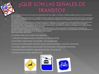  Las señales de tránsito son la guía de ubicación en las calles y caminos, indispensables para la convivencia en
la vía pública.
Pero, tiempo después se fueron multiplicando los vehículos y estos símbolos fueron la única forma de comunicar
las normas de tránsito a los conductores y a los peatones, empleando un lenguaje fácil que pudiera entender
cualquier persona.
Las señales de tránsito indican las distancias entre ciudades, curvas, puentes y todo aquello que el conductor
necesita para informarse sobre el camino (teléfono, estación de gasolina, paso a nivel, fin de autopista,
primeros auxilios, indica alguna dirección entre otras) están ubicados en postes o pintadas en la calle al lado
de caminos, o en carteles encima de las vías.
Las señales garantizan que personas de diversas lenguas y culturas puedan interpretar los mensajes, las
muestras internacionales usan símbolos en lugar de palabras, las cuales se han desarrollado principalmente en
Europa y se han adoptado en la mayoría de los países.
Tipos de señales de tránsito:
Las clasificaciones más usuales son las siguientes:
1 verticales: de reglamentación, prevención y las de información.
2 horizontales: longitudinales, transversales y marcas especiales.
3 luminosas: semáforos (para vehículos, de giro vehicular con flecha, peatonal y especiales.
4 transitorias: reglamentaria, de prevención, de información y otras señales temporarias.
5 manuales: las que realizan los agentes de tránsitos y el conductor.
6 sonoras: bocinas, sirenas y silbatos o pito.
 
