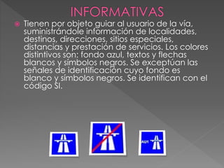  Tienen por objeto guiar al usuario de la vía,
suministrándole información de localidades,
destinos, direcciones, sitios especiales,
distancias y prestación de servicios. Los colores
distintivos son: fondo azul, textos y flechas
blancos y símbolos negros. Se exceptúan las
señales de identificación cuyo fondo es
blanco y símbolos negros. Se identifican con el
código SI.
 