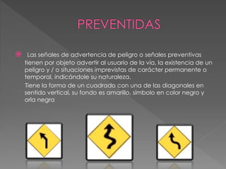  Las señales de advertencia de peligro o señales preventivas
tienen por objeto advertir al usuario de la vía, la existencia de un
peligro y / o situaciones imprevistas de carácter permanente o
temporal, indicándole su naturaleza.
Tiene la forma de un cuadrado con una de las diagonales en
sentido vertical, su fondo es amarillo, símbolo en color negro y
orla negra
 