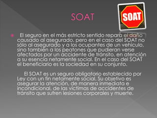  El seguro en el más estricto sentido repara el daño
causado al asegurado, pero en el caso del SOAT no
sólo al asegurado y a los ocupantes de un vehículo,
sino también a los peatones que pudieran verse
afectados por un accidente de tránsito, en atención
a su esencia netamente social. En el caso del SOAT
el beneficiario es la sociedad en su conjunto.
El SOAT es un seguro obligatorio establecido por
Ley con un fin netamente social. Su objetivo es
asegurar la atención, de manera inmediata e
incondicional, de las víctimas de accidentes de
tránsito que sufren lesiones corporales y muerte.
 