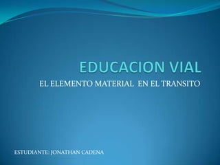 EDUCACION VIAL EL ELEMENTO MATERIAL  EN EL TRANSITO ESTUDIANTE: JONATHAN CADENA 