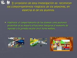 El propósito de esta investigación es  reconocer los comportamientos riesgosos de los peatones, en especial el de los alumnos. Hipótesis: el comportamiento de los alumnos como peatones presentan en su mayoría situaciones inseguras al momento de ingresar a la jornada escolar en el turno mañana. 