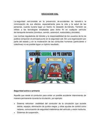 EDUCACION VIAL


La seguridad vial consiste en la prevención de accidentes de tránsito o la
minimización de sus efectos, especialmente para la vida y la salud de las
personas, cuando tuviera lugar un hecho no deseado de tránsito. También se
refiere a las tecnologías empleadas para dicho fin en cualquier vehículo
de transporte terrestre (ómnibus, camión, automóvil, motocicleta y bicicleta).
Las normas reguladoras de tránsito y la responsabilidad de los usuarios de la vía
pública componen el principal punto en la seguridad vial. Sin una organización por
parte del estado y sin la moderación de las conductas humanas (particulares o
colectivas) no es posible lograr un óptimo resultado.




Seguridad activa o primaria

Aquella que asiste al conductor para evitar un posible accidente interviniendo de
manera permanente durante la circulación, por ejemplo:

   Sistema retrovisor: visibilidad del conductor de la circulación que sucede
   detrás, espejos, eliminación de puntos ciegos, y otras ayudas de control como
   radares, comunicación de seguridad inalámbrica del vehículo y visión nocturna.
   Sistemas de suspensión.
 