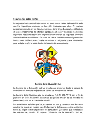 Seguridad de bebés y niños

La seguridad automovilística es crítica en estos casos, sobre todo considerando
que los dispositivos existentes no han sido diseñados para ellos. En muchos
países (por ejemplo, en los Estados miembros de la Unión Europea) es obligatorio
el uso de mecanismos de retención apropiados al peso y la altura; desde sillas
especiales hasta elevadores que impidan que el cinturón de seguridad provoque
asfixia si ocurre un accidente. En todos los casos se deben utilizar siguiendo las
instrucciones del fabricantes, y debe recordarse el peligro que puede representar
para un bebé o niño la bolsa de aire del asiento del acompañante.




                         Semana de la Educación Vial

La Semana de la Educación Vial fue creada para promover desde la escuela la
difusión de las medidas de prevención contra los accidentes de tránsito.

La Semana de la Educación Vial fue creada por R.S. N° 255-77-TD, con el fin de
promover en todos los centros educativos del país la difusión de las medidas de
prevención contra los accidentes de tránsito.

Las estadísticas señalan que los accidentes en vías y carreteras son la causa
principal de muerte en nuestro país. En la mayoría de los casos, estos accidentes
tienen su origen en la negligencia de los conductores y peatones que no respetan
las normas de tránsito. El objetivo primordial de la educación vial es,
 