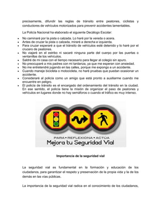 precisamente, difundir las reglas de tránsito entre peatones, ciclistas y
conductores de vehículos motorizados para prevenir accidentes lamentables.

La Policía Nacional ha elaborado el siguiente Decálogo Escolar:
No caminaré por la pista o calzada. Lo haré por la vereda o acera.
Antes de cruzar la pista o calzada, miraré a derecha e izquierda.
Para cruzar esperaré a que el tránsito de vehículos esté detenido y lo haré por el
crucero de peatones.
No viajaré en el estribo ni sacaré ninguna parte del cuerpo por las puertas o
ventanillas de los vehículos.
Saldré de mi casa con el tiempo necesario para llegar al colegio sin apuro.
No preocuparé a mis padres con mi tardanza, ya que me esperan con ansiedad.
No me entretendré jugando en las calles, porque me expongo a un accidente.
Cuando maneje bicicleta o motocicleta, no haré pruebas que puedan ocasionar un
accidente.
Consideraré al policía como un amigo que está pronto a auxiliarme cuando me
encuentre en peligro.
El policía de tránsito es el encargado del ordenamiento del tránsito en la ciudad.
En ese sentido, el policía tiene la misión de organizar el paso de peatones y
vehículos en lugares donde no hay semáforos o cuando el tráfico es muy intenso.




                        Importancia de la seguridad vial


La seguridad vial es fundamental en la formación y educación de los
ciudadanos, para garantizar el respeto y preservación de la propia vida y la de los
demás en las vías públicas.

La importancia de la seguridad vial radica en el conocimiento de los ciudadanos,
 