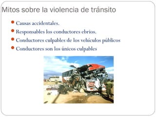 Mitos sobre la violencia de tránsito
Causas accidentales.
Responsables los conductores ebrios.
Conductores culpables de los vehículos públicos
Conductores son los únicos culpables
 