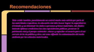 Recomendaciones
Debe existir también, paralelamente un control mucho más estricto por parte de
las autoridades respectivas, la educación vial debe buscar lograr la seguridad en
el tránsito y así disminuir los daños a personas y bienes materiales, dar fluidez
teniendo óptimas condiciones las vías especialmente públicas, preservar el
patrimonio vial y el parque automotor, educar y capacitar al usuario para el uso
correcto de la vía pública y otros, así como difundir la contaminación del medio
ambiente por los vehículos motorizados.

 